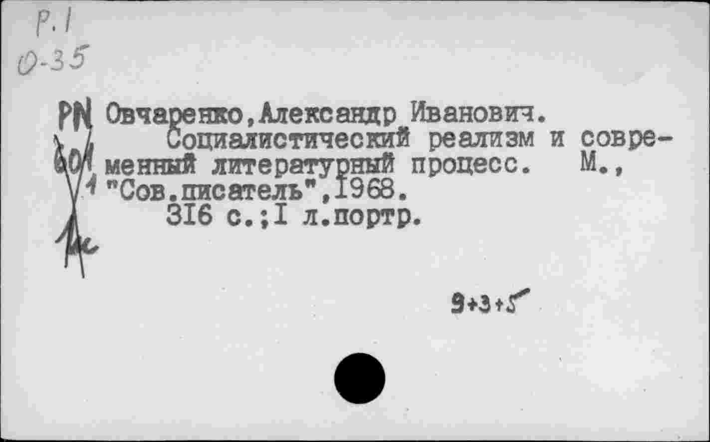 ﻿р.1
0-3 5
Овчаренко,Александр Иванович.
Социалистический реализм и современный литературный процесс. М., "Сов.писатель",1968.
316 с.;1 л.портр.
9+3+^